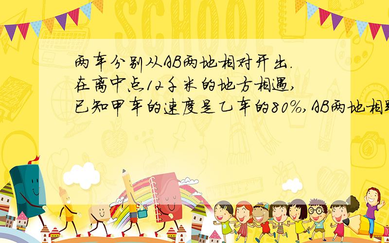 两车分别从AB两地相对开出.在离中点12千米的地方相遇,已知甲车的速度是乙车的80%,AB两地相距多少千米?我要的是过程.半个小时内如果有,我再加20.