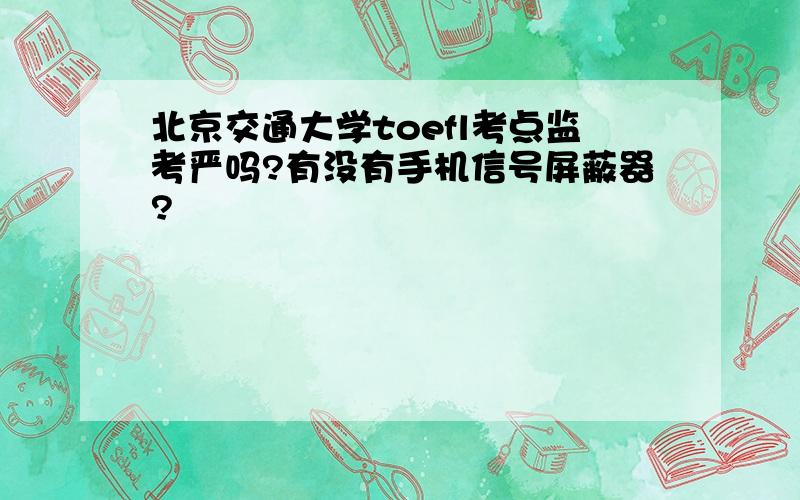 北京交通大学toefl考点监考严吗?有没有手机信号屏蔽器?