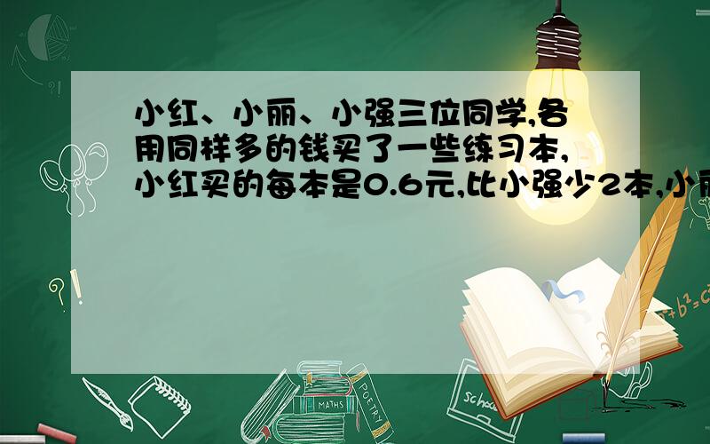 小红、小丽、小强三位同学,各用同样多的钱买了一些练习本,小红买的每本是0.6元,比小强少2本,小丽买的毎本是0.4元,比小强多3本,小强买了多少练习本?每本的价钱是多少?