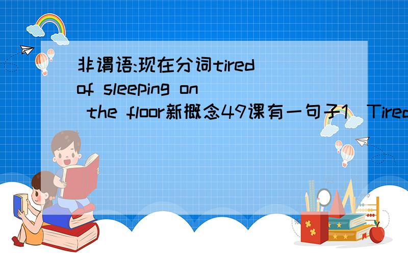 非谓语:现在分词tired of sleeping on the floor新概念49课有一句子1)Tired of sleeping on the floor, a young man in teheran saved up for years to buy a real bed.这句句子可以还原成:A young man in teheran saved up for years to buy a