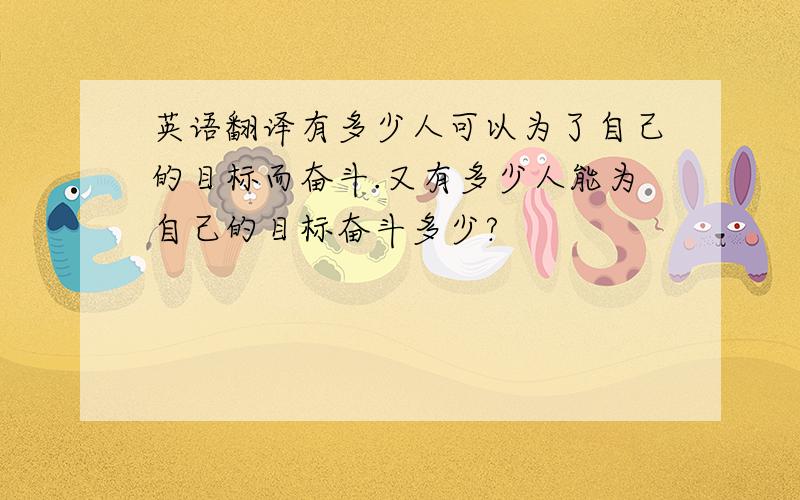 英语翻译有多少人可以为了自己的目标而奋斗.又有多少人能为自己的目标奋斗多少?