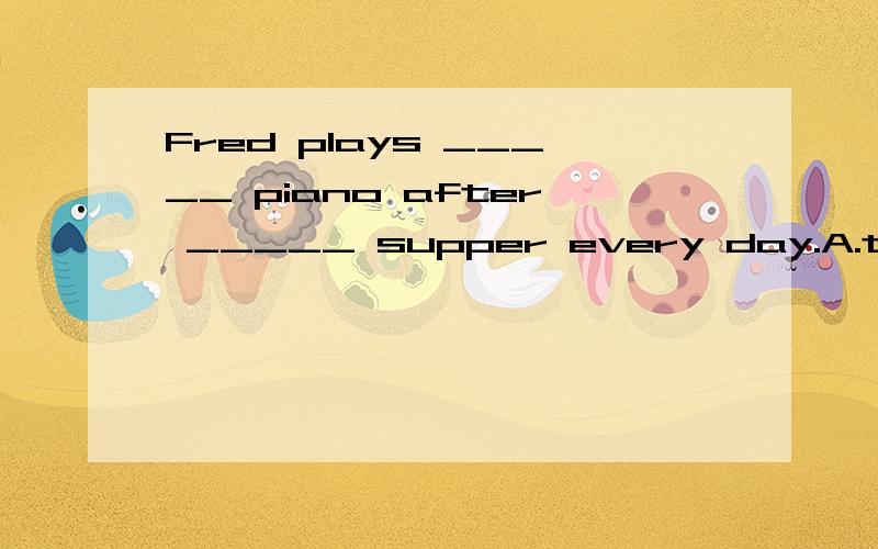 Fred plays _____ piano after _____ supper every day.A.the; the B./; the C.the; /