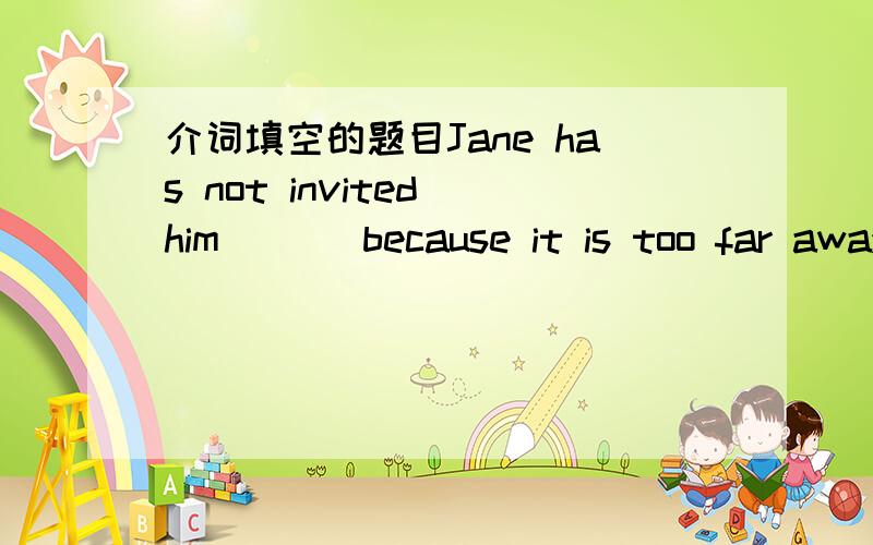 介词填空的题目Jane has not invited him ( ) because it is too far away to travel ( )Japan （ ）ship.