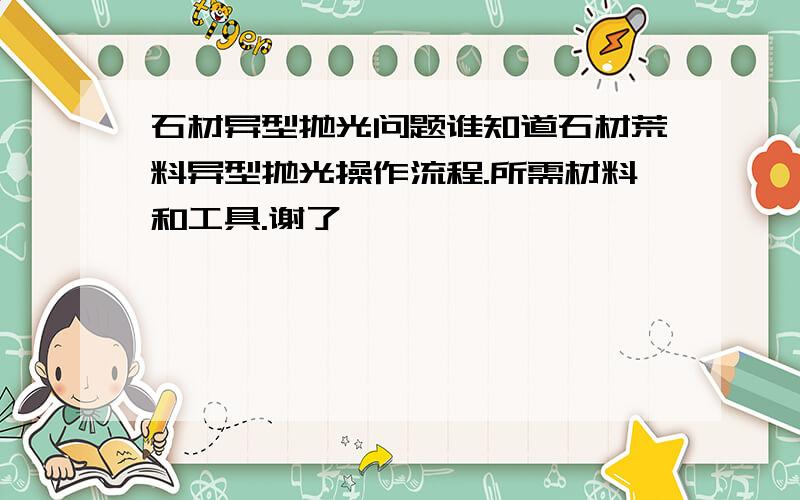 石材异型抛光问题谁知道石材荒料异型抛光操作流程.所需材料和工具.谢了