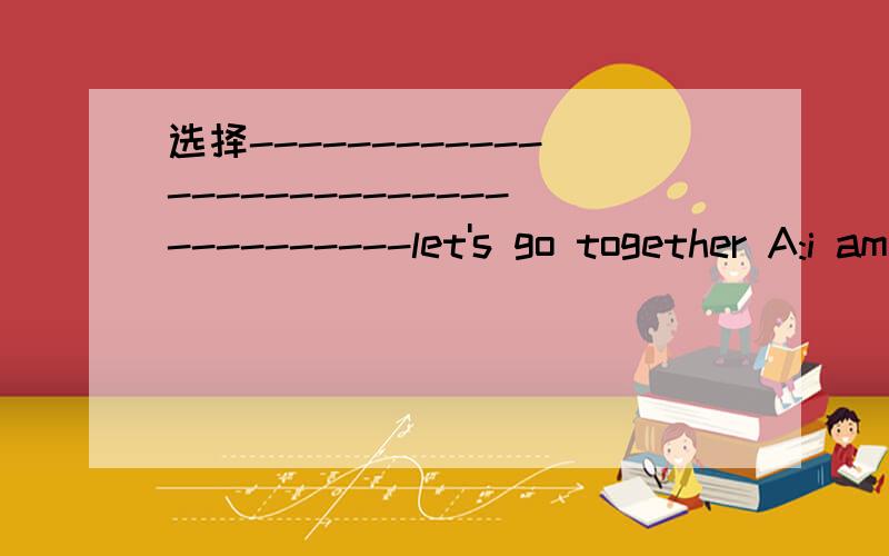 选择------------------------------------let's go together A:i am going to the bookstore buy a bookb:i go to the bookstore