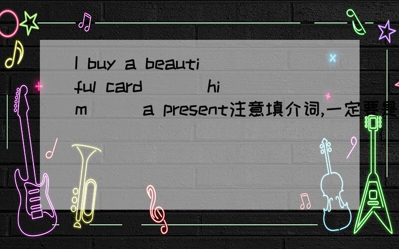 I buy a beautiful card ___him___a present注意填介词,一定要是介词,介词.