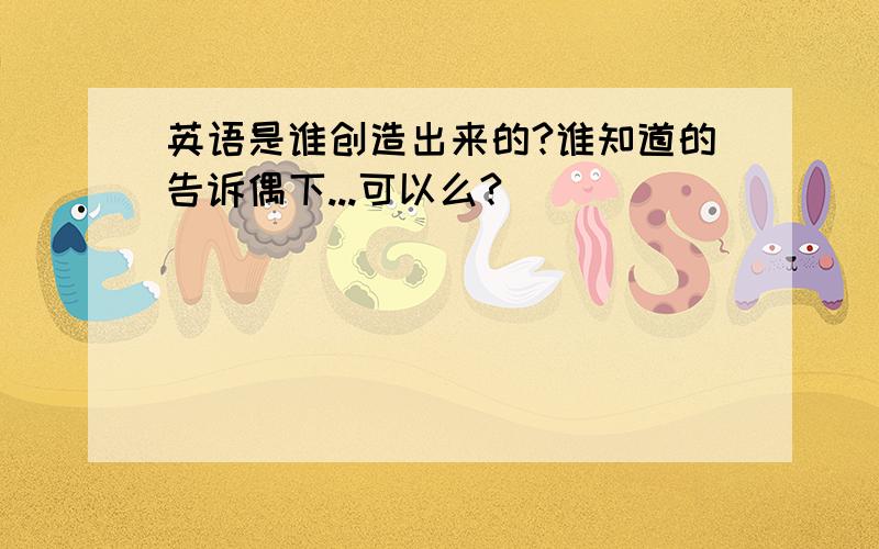 英语是谁创造出来的?谁知道的告诉偶下...可以么?