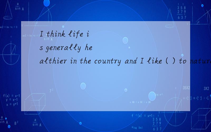 I think life is generally healthier in the country and I like ( ) to natureA Being closed B being close,选哪个,为嘛呢