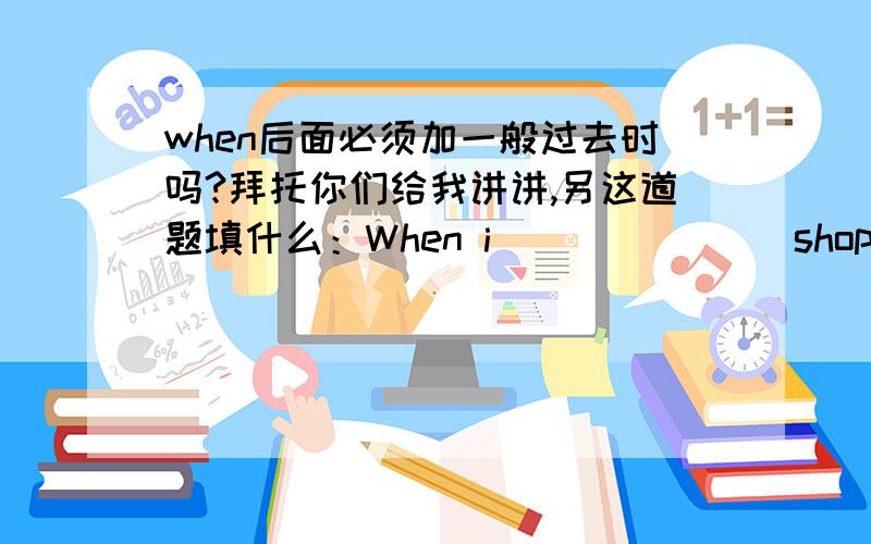 when后面必须加一般过去时吗?拜托你们给我讲讲,另这道题填什么：When i ______(shop),they saw me.如果主句是一般过去时，那when后加什么？如果主句是一般进行时，when后加什么