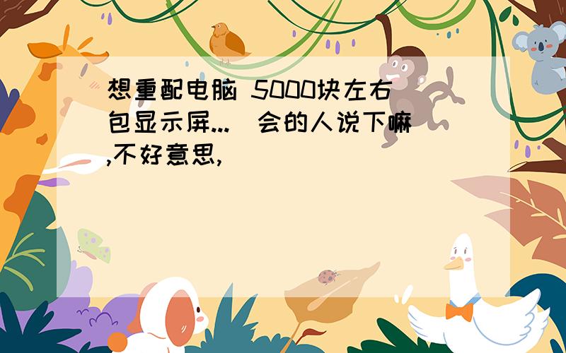 想重配电脑 5000块左右(包显示屏...　会的人说下嘛,不好意思,