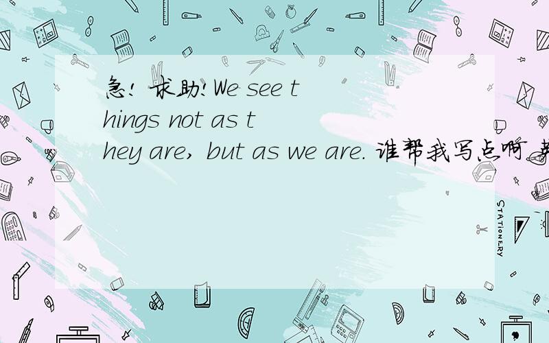 急! 求助!We see things not as they are, but as we are. 谁帮我写点啊 英文的没思路啊 人能帮忙写点出来吗?我不知道从哪里开始写啊```谢谢了~如果好的话还会追加悬赏分```谢谢了!急用 要通过Perception,