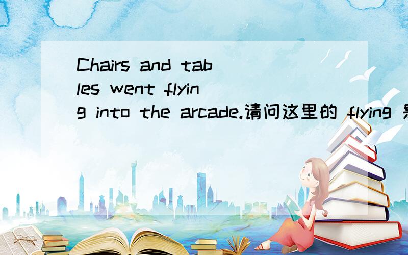 Chairs and tables went flying into the arcade.请问这里的 flying 是什么形式,起什么作用啊