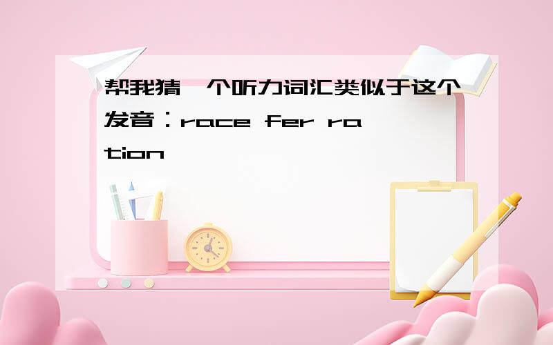 帮我猜一个听力词汇类似于这个发音：race fer ration