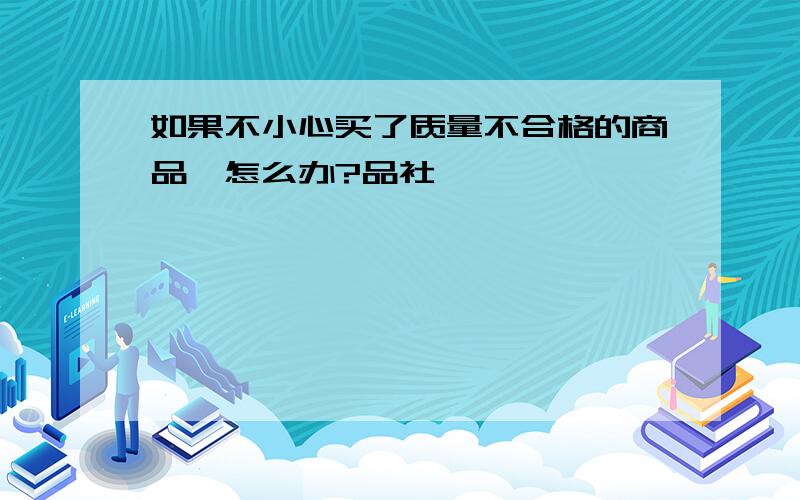 如果不小心买了质量不合格的商品,怎么办?品社