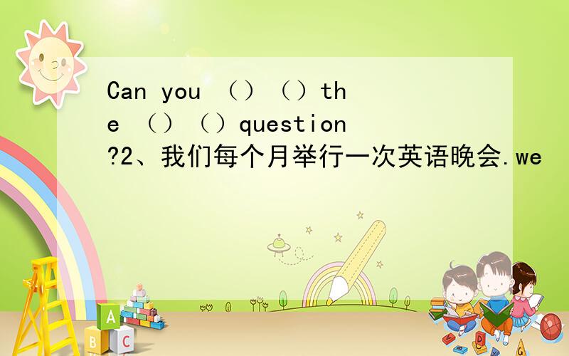 Can you （）（）the （）（）question?2、我们每个月举行一次英语晚会.we （）（）（）（）every month 3、我们有各种颜色的双肩背包 we have backpacks （）（）（）4、请制作一个电话号码清单 please