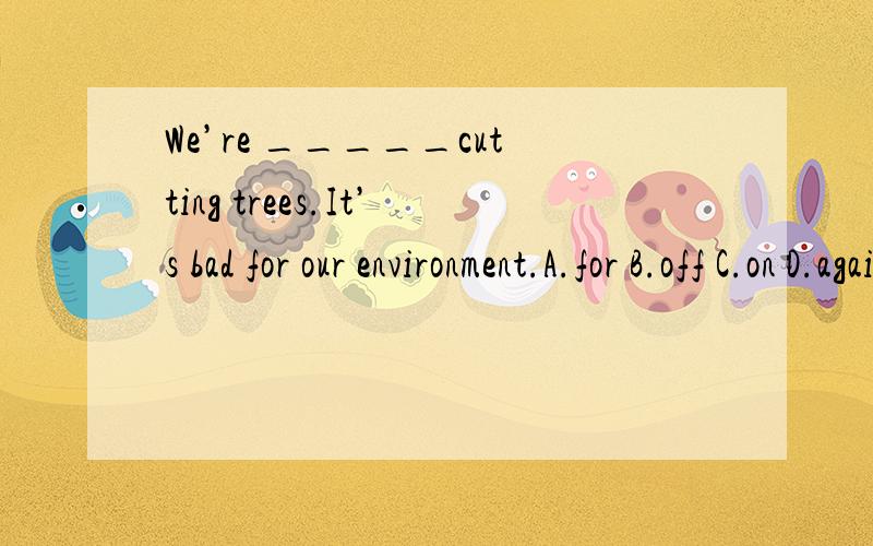 We’re _____cutting trees.It’s bad for our environment.A.for B.off C.on D.against