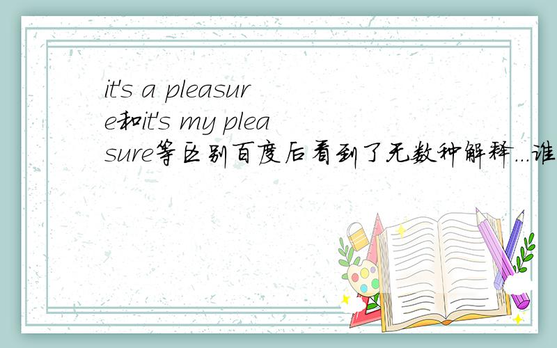 it's a pleasure和it's my pleasure等区别百度后看到了无数种解释...谁能准确地告诉我为了应付高考,那么it'a pleasureit' my pleasurea pleasuremy pleasurewith pleasurewith my pleasure这六个短语之间的区别