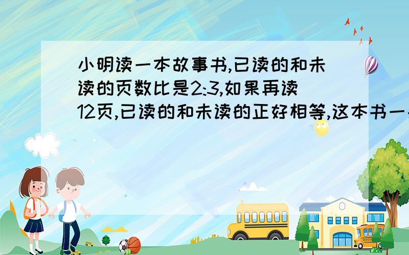 小明读一本故事书,已读的和未读的页数比是2:3,如果再读12页,已读的和未读的正好相等,这本书一共多少这本书一共多少页?