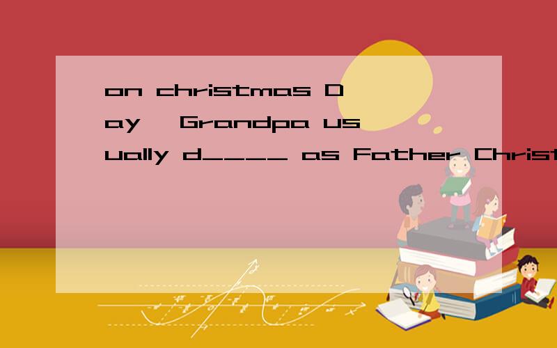 on christmas Day ,Grandpa usually d____ as Father Christmas to cheer up the tickets