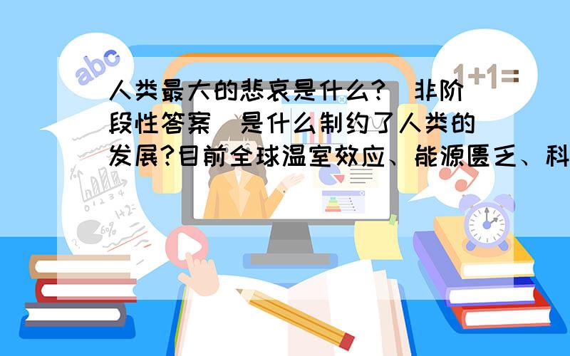 人类最大的悲哀是什么?（非阶段性答案）是什么制约了人类的发展?目前全球温室效应、能源匮乏、科技未能有效发展,究竟是何原因导致了这些?要回答这个问题，首先必须明确一点：人类最