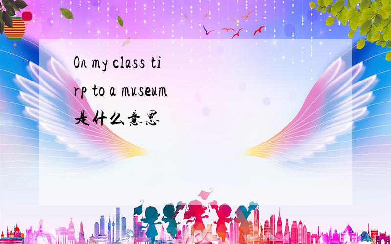 On my class tirp to a museum是什么意思