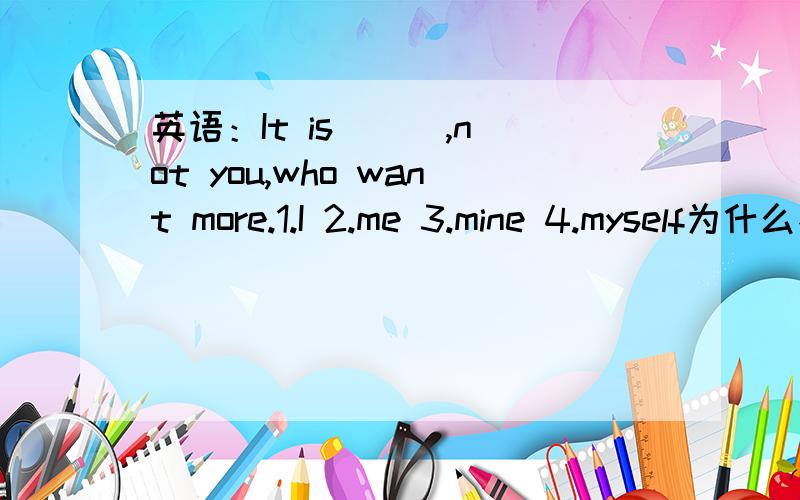 英语：It is ( ),not you,who want more.1.I 2.me 3.mine 4.myself为什么不是2这里为什么用主格不用宾格?为什么用主格不用宾格