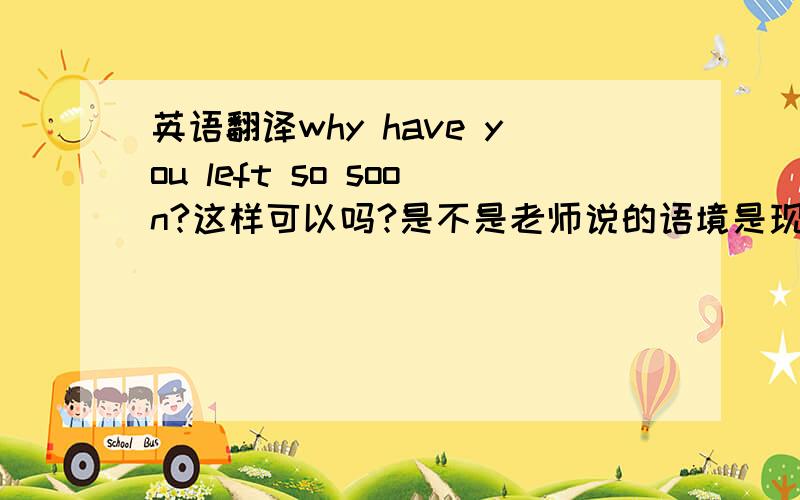 英语翻译why have you left so soon?这样可以吗?是不是老师说的语境是现在进行时呢?