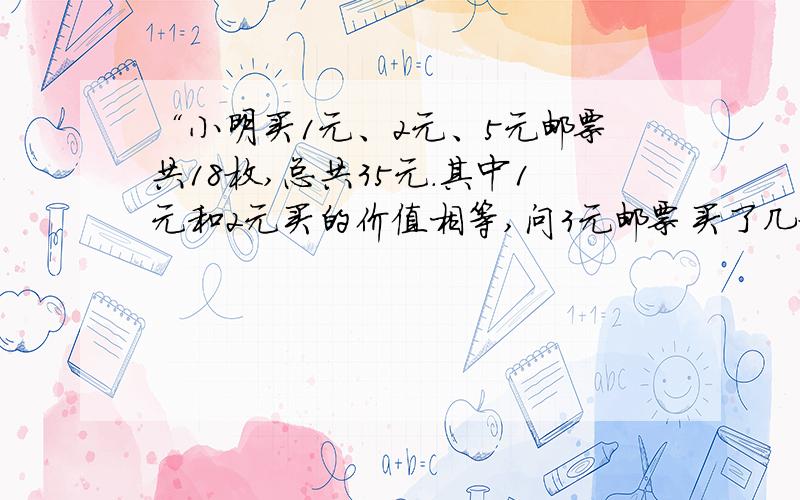 “小明买1元、2元、5元邮票共18枚,总共35元.其中1元和2元买的价值相等,问3元邮票买了几枚?”打错了,应该是“小明买1元、2元、5元邮票共18枚,总共35元.其中1元和2元买的价值相等,问5元邮票买