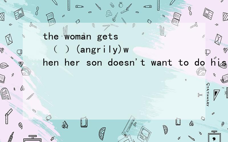 the woman gets （ ）(angrily)when her son doesn't want to do his homework