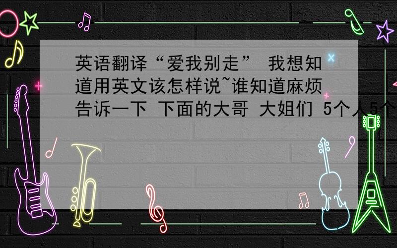 英语翻译“爱我别走” 我想知道用英文该怎样说~谁知道麻烦告诉一下 下面的大哥 大姐们 5个人5个答案 我不知道哪个是啊```