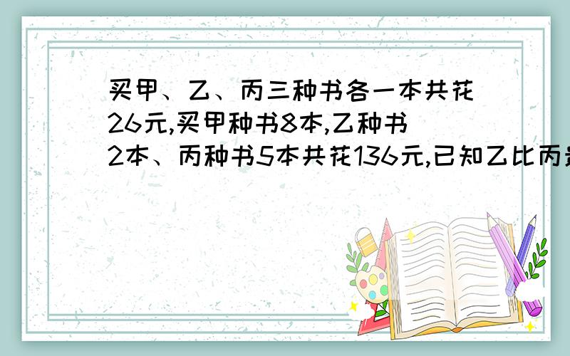 买甲、乙、丙三种书各一本共花26元,买甲种书8本,乙种书2本、丙种书5本共花136元,已知乙比丙贵3元,甲乙丙不可用方程，谁要用，包你五雷轰顶，因为我( ⊙o⊙?)不懂！