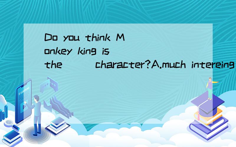 Do you think Monkey king is the ( ）character?A.much intereing B.intereing C.more intereing D.most intereing