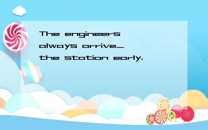 The engineers always arrive_the station early.