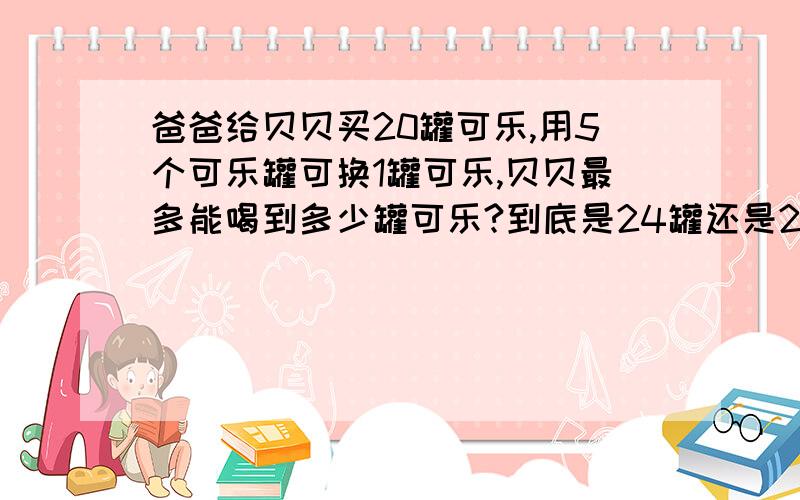 爸爸给贝贝买20罐可乐,用5个可乐罐可换1罐可乐,贝贝最多能喝到多少罐可乐?到底是24罐还是25罐呢?可是孩子老师讲的是25罐啊