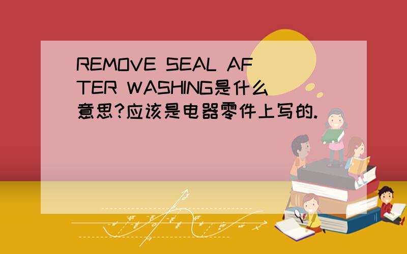 REMOVE SEAL AFTER WASHING是什么意思?应该是电器零件上写的.