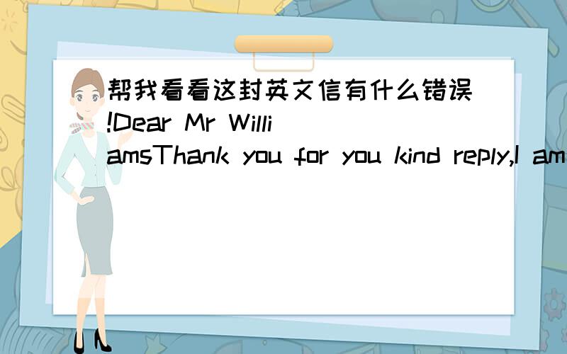 帮我看看这封英文信有什么错误!Dear Mr WilliamsThank you for you kind reply,I am responding your booking confirming.Due to our supplier will vist our compant on 17th November,There will be 23 people who wil attentd.Could you please prepar