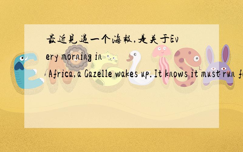 最近见过一个海报,是关于Every morning in Africa,a Gazelle wakes up.It knows it must run faster than the fastest lion or it will be killed.Every morning a Lion wakes up.It knows it must outrun the slowest Gazelle or it will starve to death..