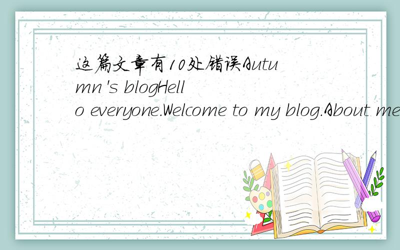 这篇文章有10处错误Autumn 's blogHello everyone.Welcome to my blog.About meMy name is autumn.I'm from Chain.I'm 36 years old.I'm not very tall and not very thin.I have a long hair.I live in a house close Shangpin Middle school.My daghter is se