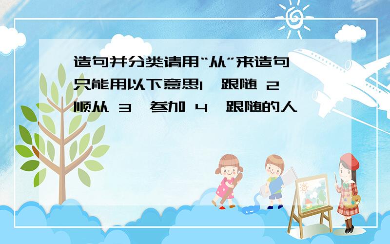 造句并分类请用“从”来造句,只能用以下意思1、跟随 2、顺从 3、参加 4、跟随的人