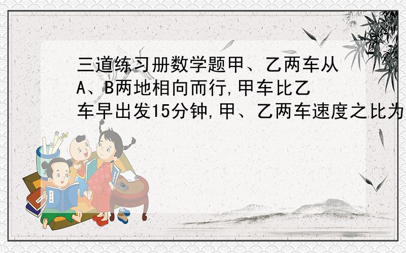 三道练习册数学题甲、乙两车从A、B两地相向而行,甲车比乙车早出发15分钟,甲、乙两车速度之比为2：3,相遇时甲比乙少行6千米.已知乙车行1小时30分,求甲、乙两车的速度和两地的距离.有一个