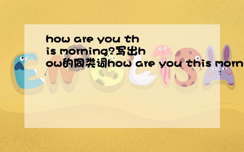 how are you this morning?写出how的同类词how are you this morning?其中HOW的同类词最少写出两个