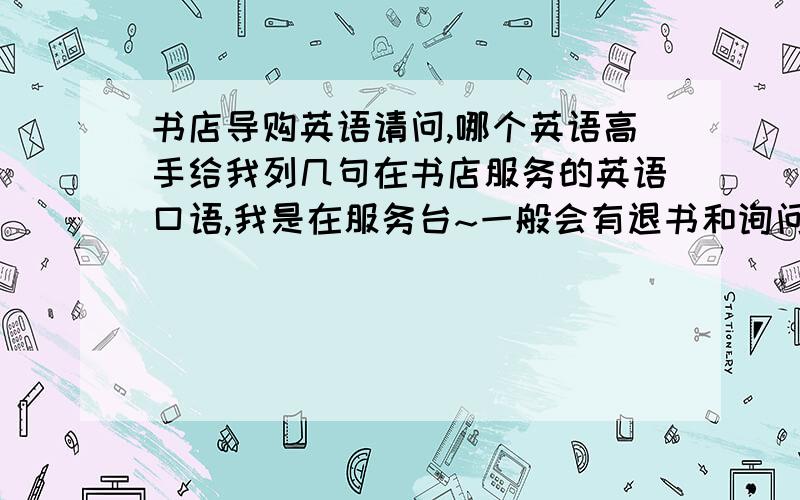 书店导购英语请问,哪个英语高手给我列几句在书店服务的英语口语,我是在服务台~一般会有退书和询问开发票、书所在地点什么的~麻烦各位能不能多列几句，比方说，这本书在三层外语部/