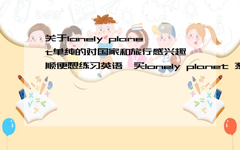 关于lonely planet单纯的对国家和旅行感兴趣,顺便想练习英语,买lonely planet 系列的话怎么样,它是单纯的旅游指南还是什么的.