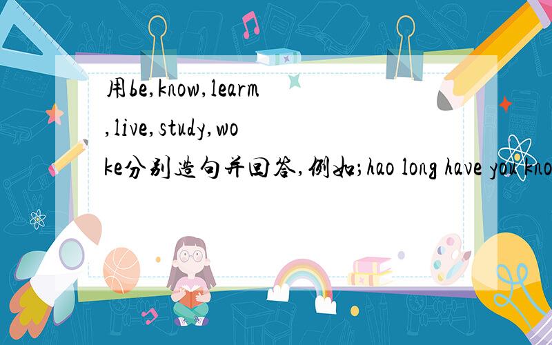 用be,know,learm,live,study,woke分别造句并回答,例如；hao long have you known me?I've known you fou for two years /since 2004