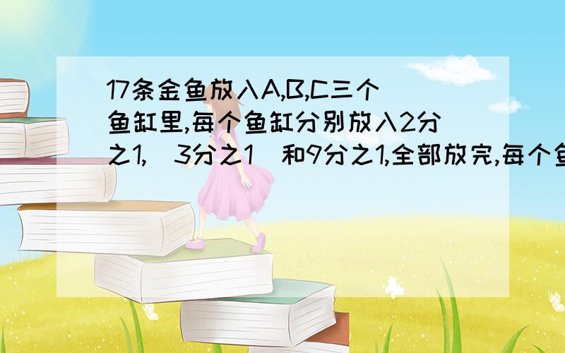 17条金鱼放入A,B,C三个鱼缸里,每个鱼缸分别放入2分之1,  3分之1  和9分之1,全部放完,每个鱼缸各放多少条鱼要列式计算