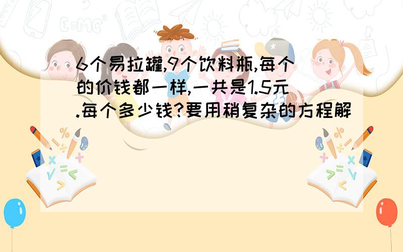 6个易拉罐,9个饮料瓶,每个的价钱都一样,一共是1.5元.每个多少钱?要用稍复杂的方程解