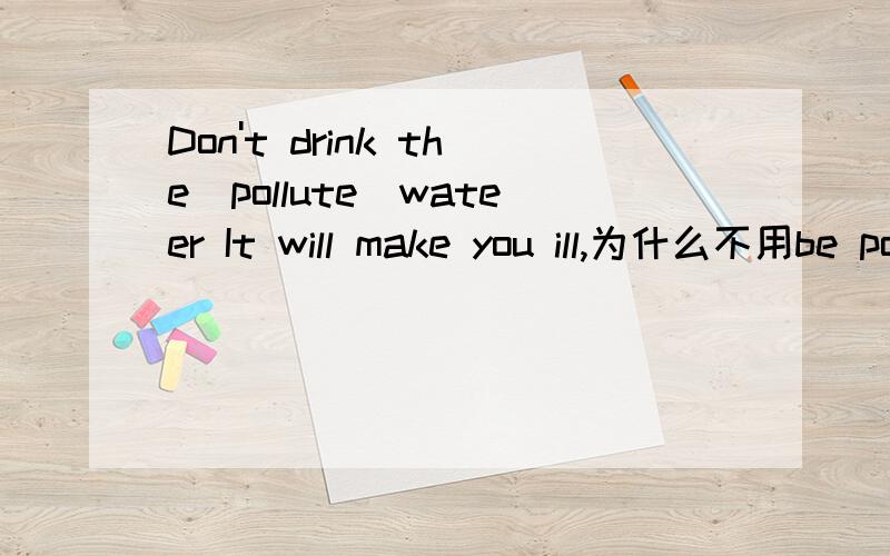 Don't drink the（pollute）wateer It will make you ill,为什么不用be polluted