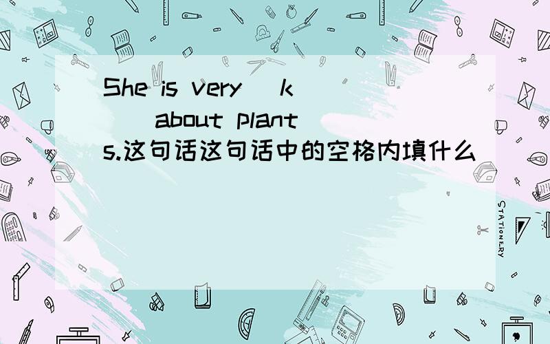 She is very [k ] about plants.这句话这句话中的空格内填什么
