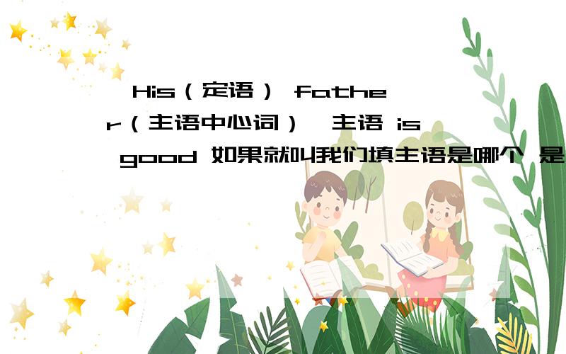 【His（定语） father（主语中心词）】主语 is good 如果就叫我们填主语是哪个 是不是填中心词就可以了?