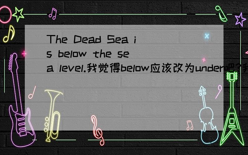 The Dead Sea is below the sea level.我觉得below应该改为under吧?我觉得below才是竖直向下的意思